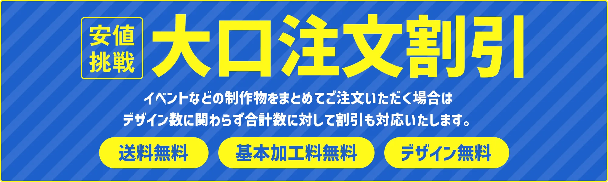 大口注文割引 - イベントなどの制作物をまとめてご注文いただく場合は
デザイン数に関わらず合計数に対して割引も対応いたします。